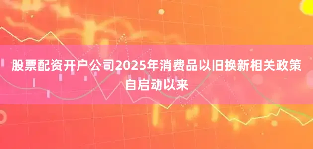 股票配资开户公司2025年消费品以旧换新相关政策自启动以来