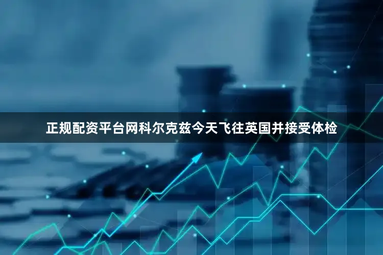 正规配资平台网科尔克兹今天飞往英国并接受体检