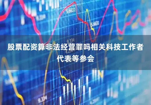 股票配资算非法经营罪吗相关科技工作者代表等参会