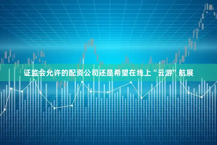 证监会允许的配资公司还是希望在线上“云游”航展