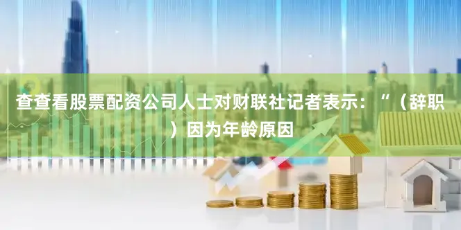 查查看股票配资公司人士对财联社记者表示：“（辞职）因为年龄原因