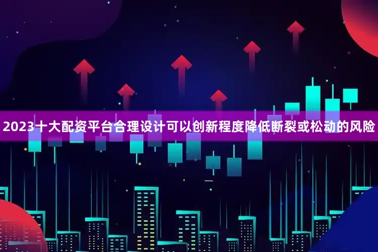 2023十大配资平台合理设计可以创新程度降低断裂或松动的风险