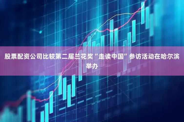 股票配资公司比较第二届兰花奖“走读中国”参访活动在哈尔滨举办