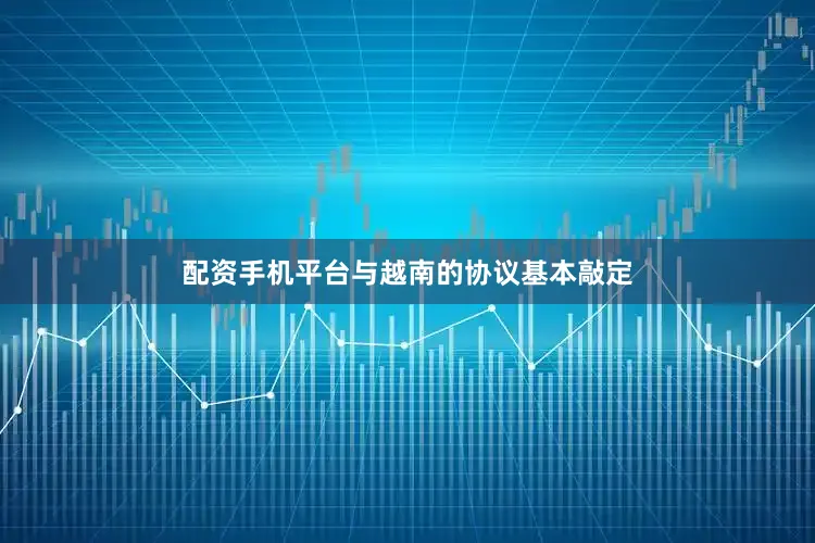 配资手机平台与越南的协议基本敲定