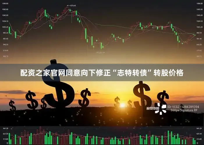 配资之家官网同意向下修正“志特转债”转股价格