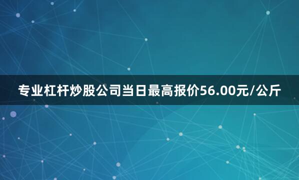 专业杠杆炒股公司当日最高报价56.00元/公斤