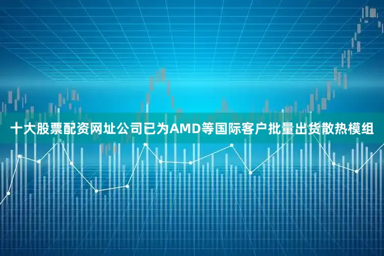 十大股票配资网址公司已为AMD等国际客户批量出货散热模组