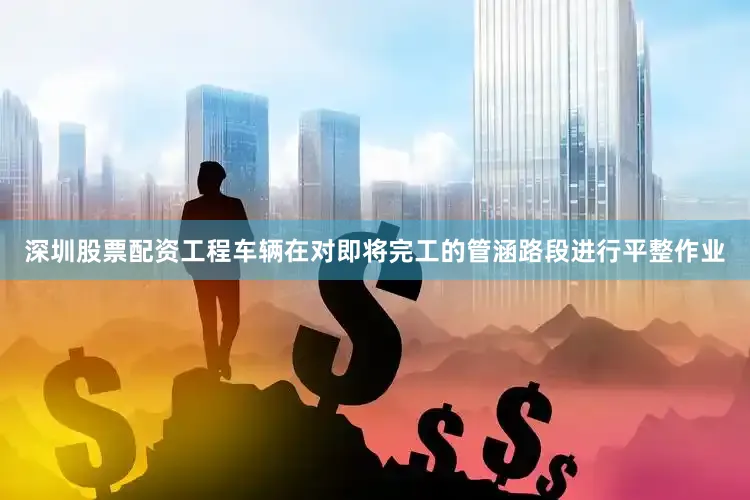 深圳股票配资工程车辆在对即将完工的管涵路段进行平整作业