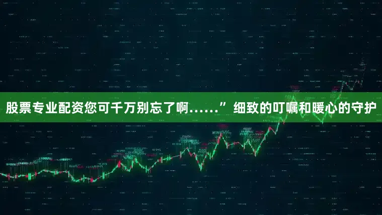 股票专业配资您可千万别忘了啊……” 细致的叮嘱和暖心的守护
