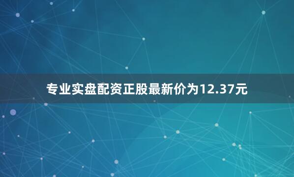 专业实盘配资正股最新价为12.37元