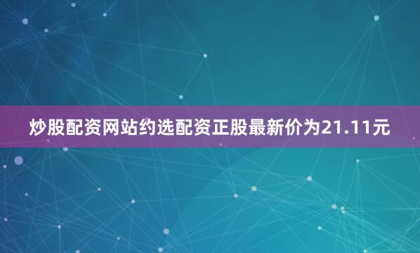 炒股配资网站约选配资正股最新价为21.11元