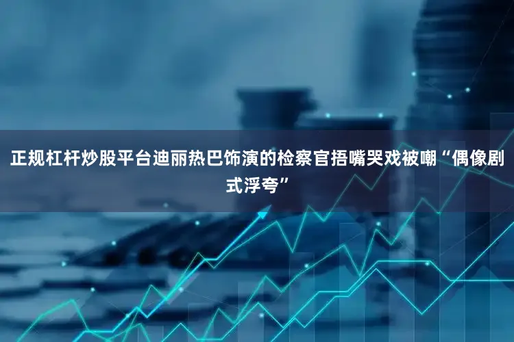 正规杠杆炒股平台迪丽热巴饰演的检察官捂嘴哭戏被嘲“偶像剧式浮夸”